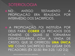    NO     ANTIGO     TESTAMENTO                     A
    PROPICIAÇÃO ERA REALIZADA                      POR
    INTERMÉDIO DOS SACRIFÍCIOS.

   A PROPICIAÇÃO FOI INSTITUÍDA POR
    DEUS PARA COBRIR OS PECADOS DOS
    HOMENS OS QUAIS SE TORNARAM
    DESNECESSÁRIOS COM A VINDA DE
    CRISTO, QUE SE OFERECEU UMA ÚNICA
    VEZ COMO SACRIFÍCIO EM LUGAR DOS
    PECADORES (ÊX 32:30; RM 3:25; 1JO 2:2)
       IGREJA EVANGÉLICA PENTECOSTAL MISSIONÁRIA   23
 