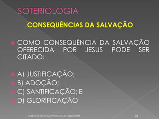 CONSEQUÊNCIAS DA SALVAÇÃO

   COMO CONSEQUÊNCIA DA SALVAÇÃO
    OFERECIDA POR JESUS PODE SER
    CITADO:

 A) JUSTIFICAÇÃO;
 B) ADOÇÃO;
 C) SANTIFICAÇÃO; E
 D) GLORIFICAÇÃO

      IGREJA EVANGÉLICA PENTECOSTAL MISSIONÁRIA   26
 