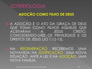 ADOÇÃO COMO FILHO DE DEUS

   A ADOÇÃO É O ATO DA GRAÇA DE DEUS
    QUE TOMA COMO FILHOS AQUELES QUE
    ACEITARAM        A       JESUS  CRISTO,
    CONCEDENDO-LHES OS PRIVILÉGIOS E OS
    DIREITOS DE JESUS (JO 1:12-13).

   NA REGENERAÇÃO RECEBEMOS UMA
    NOVAVIDA; NA JUSTIFICAÇÃO , UMA NOVA
    SITUAÇÃO ANTE A LEI; E NA ADOÇÃO, UMA
    NOVA FAMÍLIA.
       IGREJA EVANGÉLICA PENTECOSTAL MISSIONÁRIA   29
 