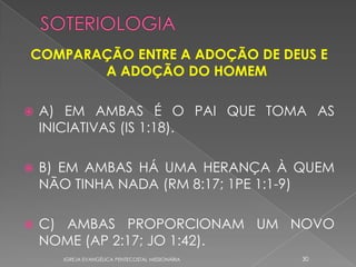 COMPARAÇÃO ENTRE A ADOÇÃO DE DEUS E
       A ADOÇÃO DO HOMEM

   A) EM AMBAS É O PAI QUE TOMA AS
    INICIATIVAS (IS 1:18).

   B) EM AMBAS HÁ UMA HERANÇA À QUEM
    NÃO TINHA NADA (RM 8:17; 1PE 1:1-9)

   C) AMBAS PROPORCIONAM UM NOVO
    NOME (AP 2:17; JO 1:42).
      IGREJA EVANGÉLICA PENTECOSTAL MISSIONÁRIA   30
 