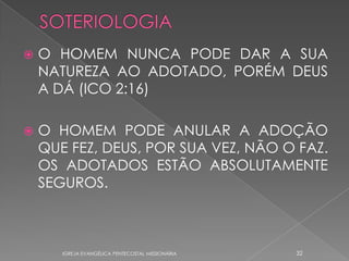    O HOMEM NUNCA PODE DAR A SUA
    NATUREZA AO ADOTADO, PORÉM DEUS
    A DÁ (ICO 2:16)

   O HOMEM PODE ANULAR A ADOÇÃO
    QUE FEZ, DEUS, POR SUA VEZ, NÃO O FAZ.
    OS ADOTADOS ESTÃO ABSOLUTAMENTE
    SEGUROS.



       IGREJA EVANGÉLICA PENTECOSTAL MISSIONÁRIA   32
 