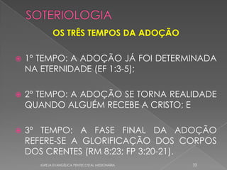 OS TRÊS TEMPOS DA ADOÇÃO

   1º TEMPO: A ADOÇÃO JÁ FOI DETERMINADA
    NA ETERNIDADE (EF 1:3-5);

   2º TEMPO: A ADOÇÃO SE TORNA REALIDADE
    QUANDO ALGUÉM RECEBE A CRISTO; E

   3º TEMPO: A FASE FINAL DA ADOÇÃO
    REFERE-SE A GLORIFICAÇÃO DOS CORPOS
    DOS CRENTES (RM 8:23; FP 3:20-21).
       IGREJA EVANGÉLICA PENTECOSTAL MISSIONÁRIA   33
 
