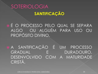 SANTIFICAÇÃO

   É O PROCESSO PELO QUAL SE SEPARA
    ALGO    OU ALGUÉM PARA USO OU
    PROPÓSITO DIVINO.

   A SANTIFICAÇÃO É UM PROCESSO
    GRADUAL      E     DURADOURO,
    DESENVOLVIDO COM A MATURIDADE
    CRISTÃ.

      IGREJA EVANGÉLICA PENTECOSTAL MISSIONÁRIA   34
 