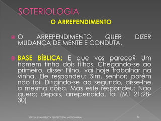 O ARREPENDIMENTO

   O   ARREPENDIMENTO    QUER                     DIZER
    MUDANÇA DE MENTE E CONDUTA.

   BASE BÍBLICA: E que vos parece? Um
    homem tinha dois filhos. Chegando-se ao
    primeiro, disse: Filho, vai hoje trabalhar na
    vinha. Ele respondeu: Sim, senhor; porém
    não foi. Dirigindo-se ao segundo, disse-lhe
    a mesma coisa. Mas este respondeu: Não
    quero; depois, arrependido, foi (MT 21:28-
    30)

       IGREJA EVANGÉLICA PENTECOSTAL MISSIONÁRIA   36
 
