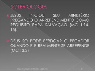    JESUS    INICIOU  SEU   MINISTÉRIO
    PREGANDO O ARREPENDIMENTO COMO
    REQUISITO PARA SALVAÇÃO (MC 1:14-
    15).

   DEUS SÓ PODE PERDOAR O PECADOR
    QUANDO ELE REALMENTE SE ARREPENDE
    (MC 13:3)



      IGREJA EVANGÉLICA PENTECOSTAL MISSIONÁRIA   37
 