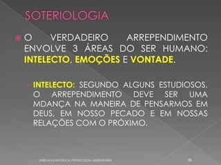    O     VERDADEIRO    ARREPENDIMENTO
    ENVOLVE 3 ÁREAS DO SER HUMANO:
    INTELECTO, EMOÇÕES E VONTADE.

    › INTELECTO: SEGUNDO ALGUNS ESTUDIOSOS,
     O ARREPENDIMENTO DEVE SER UMA
     MDANÇA NA MANEIRA DE PENSARMOS EM
     DEUS, EM NOSSO PECADO E EM NOSSAS
     RELAÇÕES COM O PRÓXIMO.



      IGREJA EVANGÉLICA PENTECOSTAL MISSIONÁRIA   38
 