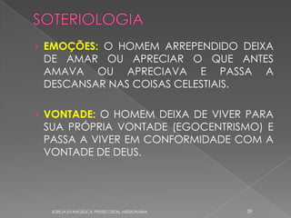 › EMOÇÕES: O HOMEM ARREPENDIDO DEIXA
 DE AMAR OU APRECIAR O QUE ANTES
 AMAVA OU APRECIAVA E PASSA A
 DESCANSAR NAS COISAS CELESTIAIS.

› VONTADE: O HOMEM DEIXA DE VIVER PARA
 SUA PRÓPRIA VONTADE (EGOCENTRISMO) E
 PASSA A VIVER EM CONFORMIDADE COM A
 VONTADE DE DEUS.




  IGREJA EVANGÉLICA PENTECOSTAL MISSIONÁRIA   39
 