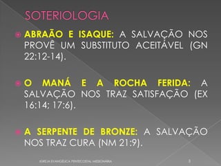    ABRAÃO E ISAQUE: A SALVAÇÃO NOS
    PROVÊ UM SUBSTITUTO ACEITÁVEL (GN
    22:12-14).

   O MANÁ E A ROCHA FERIDA: A
    SALVAÇÃO NOS TRAZ SATISFAÇÃO (EX
    16:14; 17:6).

   A SERPENTE DE BRONZE: A SALVAÇÃO
    NOS TRAZ CURA (NM 21:9).
      IGREJA EVANGÉLICA PENTECOSTAL MISSIONÁRIA   5
 