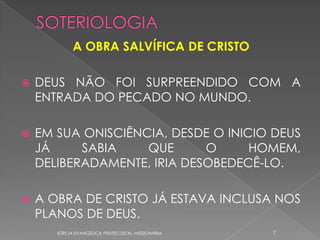 A OBRA SALVÍFICA DE CRISTO

   DEUS NÃO FOI SURPREENDIDO COM A
    ENTRADA DO PECADO NO MUNDO.

   EM SUA ONISCIÊNCIA, DESDE O INICIO DEUS
    JÁ     SABIA    QUE      O      HOMEM,
    DELIBERADAMENTE, IRIA DESOBEDECÊ-LO.

   A OBRA DE CRISTO JÁ ESTAVA INCLUSA NOS
    PLANOS DE DEUS.
       IGREJA EVANGÉLICA PENTECOSTAL MISSIONÁRIA   7
 