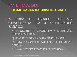 SIGNIFICADOS DA OBRA DE CRISTO

   A OBRA DE CRISTO PODE SER
    CONDENSADA EM 4 SIGNIFICADOS
    BÁSICOS:
    › A) A MORTE DE CRISTO EM SUBSTITUIÇÃO
      DOS PECADORES;
    › B) UMA REDENÇÃO PARA OS PECADOS;
    › C) UMA RECONCILIAÇÃO ENTRE O HOMEM E
      DEUS; e
    › D) UMA PROPICIAÇÃO PELO PECADO.

      IGREJA EVANGÉLICA PENTECOSTAL MISSIONÁRIA   8
 