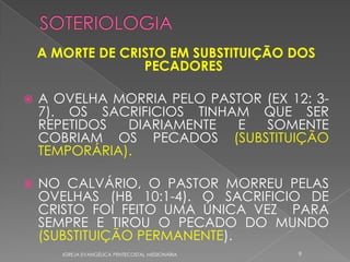 A MORTE DE CRISTO EM SUBSTITUIÇÃO DOS
                  PECADORES

   A OVELHA MORRIA PELO PASTOR (EX 12: 3-
    7). OS SACRIFICIOS TINHAM QUE SER
    REPETIDOS  DIARIAMENTE  E   SOMENTE
    COBRIAM OS PECADOS (SUBSTITUIÇÃO
    TEMPORÁRIA).

   NO CALVÁRIO, O PASTOR MORREU PELAS
    OVELHAS (HB 10:1-4). O SACRIFICIO DE
    CRISTO FOI FEITO UMA ÚNICA VEZ PARA
    SEMPRE E TIROU O PECADO DO MUNDO
    (SUBSTITUIÇÃO PERMANENTE).
       IGREJA EVANGÉLICA PENTECOSTAL MISSIONÁRIA   9
 