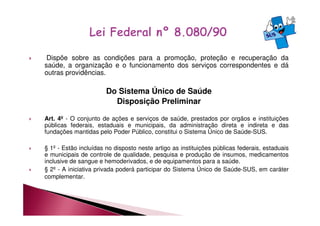 Dispõe sobre as condições para a promoção, proteção e recuperação da 
saúde, a organização e o funcionamento dos serviços correspondentes e dá 
outras providências. 
Do Sistema Único de Saúde 
Disposição Preliminar 
 Art. 4º - O conjunto de ações e serviços de saúde, prestados por orgãos e instituições 
públicas federais, estaduais e municipais, da administração direta e indireta e das 
fundações mantidas pelo Poder Público, constitui o Sistema Único de Saúde-SUS. 
 § 1º - Estão incluídas no disposto neste artigo as instituições públicas federais, estaduais 
e municipais de controle de qualidade, pesquisa e produção de insumos, medicamentos 
inclusive de sangue e hemoderivados, e de equipamentos para a saúde. 
 § 2º - A iniciativa privada poderá participar do Sistema Único de Saúde-SUS, em caráter 
complementar. 
 
