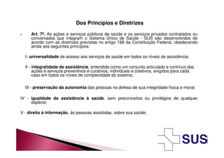 Dos Princípios e Diretrizes 
 Art. 7º. As ações e serviços públicos de saúde e os serviços privados contratados ou 
conveniados que integram o Sistema Único de Saúde - SUS são desenvolvidos de 
acordo com as diretrizes previstas no artigo 198 da Constituição Federal, obedecendo 
ainda aos seguintes princípios: 
I- universalidade de acesso aos serviços de saúde em todos os níveis de assistência; 
II - integralidade de assistência, entendida como um conjunto articulado e contínuo das 
ações e serviços preventivos e curativos, individuais e coletivos, exigidos para cada 
caso em todos os níveis de complexidade do sistema; 
III - preservação da autonomia das pessoas na defesa de sua integridade física e moral; 
IV - igualdade da assistência à saúde, sem preconceitos ou privilégios de qualquer 
espécie; 
V - direito à informação, às pessoas assistidas, sobre sua saúde; 
 