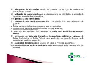 VI - divulgação de informações quanto ao potencial dos serviços de saúde e sua 
utilização pelo usuário; 
VII - utilização da epidemiologia para o estabelecimento de prioridades, a alocação de 
recursos e a orientação programática; 
VIII - participação da comunidade; 
IX - descentralização político-administrativa, com direção única em cada esfera de 
governo: 
a) ênfase na descentralização dos serviços para os municípios; 
b) regionalização e hierarquização da rede de serviços de saúde; 
X - integração, em nível executivo, das ações de saúde, meio ambiente e saneamento 
básico; 
XI - conjugação dos recursos financeiros, tecnológicos, materiais e humanos da 
União, dos Estados, do Distrito Federal e dos Municípios, na prestação de serviços de 
assistência à saúde da população; 
XII - capacidade de resolução dos serviços em todos os níveis de assistência; e 
XIII - organização dos serviços públicos de modo a evitar duplicidade de meios para fins 
idênticos. 
 