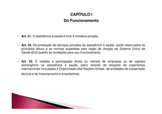 CAPÍTULO I 
Do Funcionamento 
 Art. 21. A assistência à saúde é livre à iniciativa privada. 
 Art. 22. Na prestação de serviços privados de assistência à saúde, serão observados os 
princípios éticos e as normas expedidas pelo órgão de direção do Sistema Único de 
Saúde-SUS quanto às condições para seu funcionamento. 
 Art. 23. É vedada a participação direta ou indireta de empresas ou de capitais 
estrangeiros na assistência à saúde, salvo através de doações de organismos 
internacionais vinculados à Organização das Nações Unidas, de entidades de cooperação 
técnica e de financiamento e empréstimos. 
 