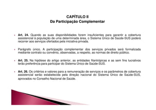 CAPÍTULO II 
Da Participação Complementar 
 Art. 24. Quando as suas disponibilidades forem insuficientes para garantir a cobertura 
assistencial à população de uma determinada área, o Sistema Único de Saúde-SUS poderá 
recorrer aos serviços ofertados pela iniciativa privada. 
 Parágrafo único. A participação complementar dos serviços privados será formalizada 
mediante contrato ou convênio, observadas, a respeito, as normas de direito público. 
 Art. 25. Na hipótese do artigo anterior, as entidades filantrópicas e as sem fins lucrativos 
terão preferência para participar do Sistema Único de Saúde-SUS. 
 Art. 26. Os critérios e valores para a remuneração de serviços e os parâmetros de cobertura 
assistencial serão estabelecida pela direção nacional do Sistema Único de Saúde-SUS, 
aprovados no Conselho Nacional de Saúde. 
 