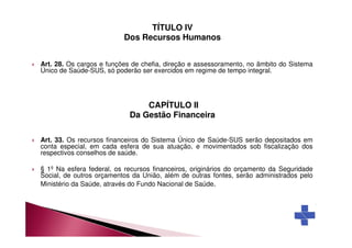 TÍTULO IV 
Dos Recursos Humanos 
 Art. 28. Os cargos e funções de chefia, direção e assessoramento, no âmbito do Sistema 
Único de Saúde-SUS, só poderão ser exercidos em regime de tempo integral. 
CAPÍTULO II 
Da Gestão Financeira 
 Art. 33. Os recursos financeiros do Sistema Único de Saúde-SUS serão depositados em 
conta especial, em cada esfera de sua atuação, e movimentados sob fiscalização dos 
respectivos conselhos de saúde. 
 § 1º Na esfera federal, os recursos financeiros, originários do orçamento da Seguridade 
Social, de outros orçamentos da União, além de outras fontes, serão administrados pelo 
Ministério da Saúde, através do Fundo Nacional de Saúde. 
 