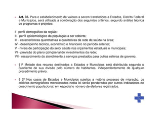 Art. 35. Para o estabelecimento de valores a serem transferidos a Estados, Distrito Federal 
e Municípios, será utilizada a combinação dos seguintes critérios, segundo análise técnica 
de programas e projetos: 
I - perfil demográfico da região; 
II - perfil epidemiológico da população a ser coberta; 
III - características quantitativas e qualitativas da rede de saúde na área; 
IV - desempenho técnico, econômico e financeiro no período anterior; 
V - níveis de participação do setor saúde nos orçamentos estaduais e municipais; 
VI - previsão do plano qüinqüenal de investimentos da rede; 
VII - ressarcimento do atendimento a serviços prestados para outras esferas de governo. 
 §1º Metade dos recurso destinados a Estados e Municípios será distribuída segundo o 
quociente de sua divisão pelo número de habitantes, independentemente de qualquer 
procedimento prévio. 
 § 2º Nos casos de Estados e Municípios sujeitos a notório processo de migração, os 
critérios demográficos mencionados nesta lei serão ponderados por outros indicadores de 
crescimento populacional, em especial o número de eleitores registrados. 
 
