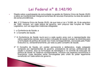 Dispõe sobre a participação da comunidade na gestão do Sistema Único de Saúde (SUS) 
e sobre as transferências intergovernamentais de recursos financeiros na área da saúde e 
dá outras providências. 
 Art. 1°O Sistema Único de Saúde (SUS), de que trata a Lei n°8.080, de 19 de setembro 
de 1990, contará, em cada esfera de governo, sem prejuízo das funções do Poder 
Legislativo, com as seguintes instâncias colegiadas: 
I - a Conferência de Saúde; e 
II - o Conselho de Saúde. 
1° A Conferência de Saúde reunir-se-á a cada quatro anos com a representação dos 
vários segmentos sociais, para avaliar a situação de saúde e propor as diretrizes para 
a formulação da política de saúde nos níveis correspondentes, convocada pelo Poder 
Executivo ou, extraordinariamente, por esta ou pelo Conselho de Saúde. 
2° O Conselho de Saúde, em caráter permanente e deliberativo, órgão colegiado 
composto por representantes do governo, prestadores de serviço, profissionais de 
saúde e usuários, atua na formulação de estratégias e no controle da execução da 
política de saúde na instância correspondente, inclusive nos aspectos econômicos e 
financeiros, cujas decisões serão homologadas pelo chefe do poder legalmente 
constituído em cada esfera do governo. 
 