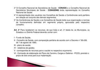 3°O Conselho Nacional de Secretários de Saúde - CONASS e o Conselho Nacional de 
Secretários Municipais de Saúde - CONASEMS terão representação no Conselho 
Nacional de Saúde. 
4°A representação dos usuários nos Conselhos de Saúde e Conferências será paritária 
em relação ao conjunto dos demais segmentos. 
5°As Conferências de Saúde e os Conselhos de Saúde terão sua organização e normas 
de funcionamento definidas em regimento próprio, aprovadas pelo respectivo 
conselho. 
Art. 4° Para receberem os recursos, de que trata o art. 3° desta lei, os Municípios, os 
Estados e o Distrito Federal deverão contar com: 
I - Fundo de Saúde; 
II - Conselho de Saúde, com composição paritária de acordo com o Decreto n°99.438, 
de 7 de agosto de 1990; 
III - plano de saúde; 
IV - relatórios de gestão; 
V - contrapartida de recursos para a saúde no respectivo orçamento; 
VI - Comissão de elaboração do Plano de Carreira, Cargos e Salários - PCCS, previsto o 
prazo de dois anos para sua implantação. 
 