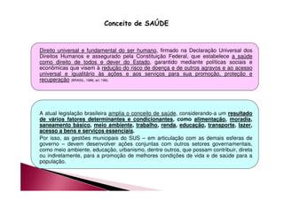 Conceito de SAÚDE 
Direito universal e fundamental do ser humano, firmado na Declaração Universal dos 
Direitos Humanos e assegurado pela Constituição Federal, que estabelece a saúde 
como direito de todos e dever do Estado, garantido mediante políticas sociais e 
econômicas que visem à redução do risco de doença e de outros agravos e ao acesso 
universal e igualitário às ações e aos serviços para sua promoção, proteção e 
recuperação (BRASIL, 1988, art. 196). 
A atual legislação brasileira amplia o conceito de saúde, considerando-a um resultado 
de vários fatores determinantes e condicionantes, como alimentação, moradia, 
saneamento básico, meio ambiente, trabalho, renda, educação, transporte, lazer, 
acesso a bens e serviços essenciais. 
Por isso, as gestões municipais do SUS – em articulação com as demais esferas de 
governo – devem desenvolver ações conjuntas com outros setores governamentais, 
como meio ambiente, educação, urbanismo, dentre outros, que possam contribuir, direta 
ou indiretamente, para a promoção de melhores condições de vida e de saúde para a 
população. 
 