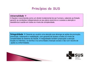 Universalidade  
A Saúde é reconhecida como um direito fundamental do ser humano, cabendo ao Estado 
garantir as condições indispensáveis ao seu pleno exercício e o acesso a atenção e 
assistência à saúde em todos os níveis de complexidade. 
Integralidade  Garante ao usuário uma atenção que abrange as ações de promoção, 
prevenção, tratamento e reabilitação, com garantia de acesso a todos os níveis de 
complexidade do Sistema de Saúde. A integralidade também pressupõe a atenção 
focada no indivíduo, na família e na comunidade (inserção social) e não num recorte de 
ações ou enfermidades. 
 