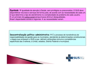 Equidade  Igualdade da atenção à Saúde, sem privilégios ou preconceitos. O SUS deve 
disponibilizar recursos e serviços de forma justa, de acordo com as necessidades de cada um. 
O que determina o tipo de atendimento é a complexidade do problema de cada usuário. 
É um princípio de justiça social porque busca diminuir desigualdades. 
Brasil: disparidades sociais e regionais  as necessidades variam. 
Descentralização político-administrativa  É o processo de transferência de 
responsabilidades de gestão para os municípios, atendendo às determinações constitucionais 
e legais que embasam o SUS e que definem atribuições comuns e competências 
específicas das 3 esferas, à União, estados, Distrito Federal e municípios. 
 