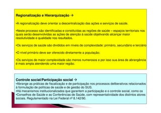 Regionalização e Hierarquização  
•A regionalização deve orientar a descentralização das ações e serviços de saúde. 
•Neste processo são identificadas e constituídas as regiões de saúde – espaços territoriais nos 
quais serão desenvolvidas as ações de atenção à saúde objetivando alcançar maior 
resolutividade e qualidade nos resultados. 
•Os serviços de saúde são divididos em níveis de complexidade: primário, secundário e terciário 
•O nível primário deve ser oferecido diretamente a população; 
•Os serviços de maior complexidade são menos numerosos e por isso sua área de abrangência 
é mais ampla atendendo uma maior região. 
Controle social/Participação social  
•Abrange as práticas de fiscalização e de participação nos processos deliberativos relacionados 
à formulação de políticas de saúde e de gestão do SUS. 
•Há mecanismos institucionalizados que garantem a participação e o controle social, como os 
•Conselhos de Saúde e as Conferências de Saúde, com representatividade dos distintos atores 
sociais. Regulamentado na Lei Federal nª 8.142/90. 
 