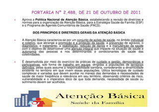 Aprova a Política Nacional de Atenção Básica, estabelecendo a revisão de diretrizes e 
normas para a organização da Atenção Básica, para a Estratégia Saúde da Família (ESF) 
e o Programa de Agentes Comunitários de Saúde (PACS). 
DOS PRINCÍPIOS E DIRETRIZES GERAIS DA ATENÇÃO BÁSICA 
 A Atenção Básica caracteriza-se por um conjunto de ações de saúde, no âmbito individual 
e coletivo, que abrange a promoção e a proteção da saúde, a prevenção de agravos, o 
diagnóstico, o tratamento, a reabilitação, redução de danos e a manutenção da saúde 
com o objetivo de desenvolver uma atenção integral que impacte na situação de saúde e 
autonomia das pessoas e nos determinantes e condicionantes de saúde das 
coletividades. 
 É desenvolvida por meio do exercício de práticas de cuidado e gestão, democráticas e 
participativas, sob forma de trabalho em equipe, dirigidas a populações de territórios 
definidos, pelas quais assume a responsabilidade sanitária, considerando a dinamicidade 
existente no território em que vivem essas populações. Utiliza tecnologias de cuidado 
complexas e variadas que devem auxiliar no manejo das demandas e necessidades de 
saúde de maior freqüência e relevância em seu território, observando critérios de risco, 
vulnerabilidade e o imperativo ético de que toda demanda, necessidade de saúde ou 
sofrimento devem ser acolhidos. 
 