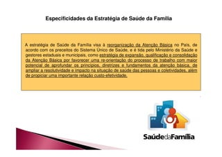 Especificidades da Estratégia de Saúde da Família 
A estratégia de Saúde da Família visa à reorganização da Atenção Básica no País, de 
acordo com os preceitos do Sistema Único de Saúde, e é tida pelo Ministério da Saúde e 
gestores estaduais e municipais, como estratégia de expansão, qualificação e consolidação 
da Atenção Básica por favorecer uma re-orientação do processo de trabalho com maior 
potencial de aprofundar os princípios, diretrizes e fundamentos da atenção básica, de 
ampliar a resolutividade e impacto na situação de saúde das pessoas e coletividades, além 
de propiciar uma importante relação custo-efetividade. 
 