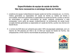 Especificidades da equipe de saúde da família 
São itens necessários à estratégia Saúde da Família: 
I - existência de equipe multiprofissional (equipe saúde da família) composta por, no mínimo, 
médico generalista ou especialista em saúde da família ou médico de família e 
comunidade, enfermeiro generalista ou especialista em saúde da família, auxiliar ou técnico 
de enfermagem e agentes comunitários de saúde, podendo acrescentar a esta 
composição, como parte da equipe multiprofissional, os profissionais de saúde bucal: 
cirurgião dentista generalista ou especialista em saúde da família, auxiliar e/ou técnico em 
Saúde Bucal; 
II - o número de ACS deve ser suficiente para cobrir 100% da população cadastrada, com um 
máximo de 750 pessoas por ACS e de 12 ACS por equipe de Saúde da Família, não 
ultrapassando o limite máximo recomendado de pessoas por equipe; 
 