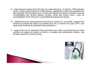 III - cada equipe de saúde da família deve ser responsável por, no máximo, 4.000 pessoas, 
sendo a média recomendada de 3.000 pessoas, respeitando critérios de equidade para 
esta definição. Recomenda-se que o número de pessoas por equipe considere o grau de 
vulnerabilidade das famílias daquele território, sendo que quanto maior o grau de 
vulnerabilidade menor deverá ser a quantidade de pessoas por equipe; 
IV - cadastramento de cada profissional de saúde em apenas 01 (uma) ESF, exceção feita 
somente ao profissional médico que poderá atuar em no máximo 02 (duas) ESF e com 
carga horária total de 40 (quarenta) horas semanais; e 
V - carga horária de 40 (quarenta) horas semanais para todos os profissionais de saúde 
membros da equipe de saúde da família, à exceção dos profissionais médicos, cuja 
jornada é descrita no próximo inciso. 
 