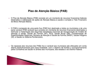 Piso de Atenção Básica (PAB) 
 O Piso da Atenção Básica (PAB) consiste em um montante de recursos financeiros federais 
destinados à viabilização de ações de Atenção Básica à saúde e compõe o Teto Financeiro 
do Bloco Atenção Básica. 
 O PAB é composto de uma parte fixa (PAB fixo) destinada a todos os municípios e de uma 
parte variável (PAB variável) que consiste em montante de recursos financeiros destinados a 
estimular a implantação das seguintes estratégias nacionais de reorganização do modelo de 
atenção à saúde: Saúde da Família (SF); ACS; Saúde Bucal (SB); Compensação de 
Especificidades Regionais; Núcleos de Atenção à Saúde da Família (NASF), Saúde Indígena 
(SI); e Saúde no Sistema Penitenciário. 
 Os repasses dos recursos dos PABs fixo e variável aos municípios são efetuados em conta 
aberta especificamente para essa finalidade, com o objetivo de facilitar o acompanhamento 
pelos Conselhos de Saúde no âmbito dos municípios, dos estados e do Distrito Federal. 
 