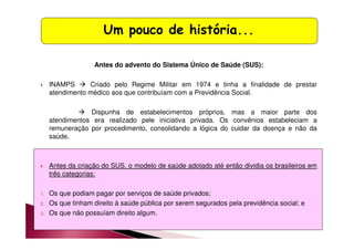 Um pouco de história... 
Antes do advento do Sistema Único de Saúde (SUS): 
 INAMPS  Criado pelo Regime Militar em 1974 e tinha a finalidade de prestar 
atendimento médico aos que contribuíam com a Previdência Social. 
 Dispunha de estabelecimentos próprios, mas a maior parte dos 
atendimentos era realizado pele iniciativa privada. Os convênios estabeleciam a 
remuneração por procedimento, consolidando a lógica do cuidar da doença e não da 
saúde. 
 Antes da criação do SUS, o modelo de saúde adotado até então dividia os brasileiros em 
três categorias: 
1. Os que podiam pagar por serviços de saúde privados; 
2. Os que tinham direito à saúde pública por serem segurados pela previdência social; e 
3. Os que não possuíam direito algum. 
 