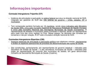 Comissão Intergestores Tripartite (CIT) 
 Instância de articulação e pactuação na esfera federal que atua na direção nacional do SUS, 
integrada por gestores do SUS das três esferas de governo – União, estados, DF e 
municípios. 
 Tem composição paritária formada por 15 membros, sendo cinco indicados pelo Ministério 
da Saúde (MS), cinco pelo Conselho Nacional de Secretários Estaduais de Saúde (Conass) 
e cinco pelo Conselho Nacional das Secretarias Municipais de Saúde (Conasems). A 
representação de estados e municípios nessa Comissão é regional, sendo um representante 
para cada uma das cinco regiões no País. Nesse espaço, as decisões são tomadas por 
consenso e não por votação. A CIT está vinculada à direção nacional do SUS. 
Comissões Intergestores Bipartites (CIB) 
 Espaços estaduais de articulação e pactuação política que objetivam orientar, regulamentar 
e avaliar os aspectos operacionais do processo de descentralização das ações de saúde. 
 São constituídas, paritariamente, por representantes do governo estadual – indicados pelo 
Secretário de Estado da Saúde – e dos secretários municipais de Saúde – indicados pelo 
órgão de representação do conjunto dos municípios do estado, em geral denominado 
Conselho de Secretários Municipais de Saúde (Cosems). 
 