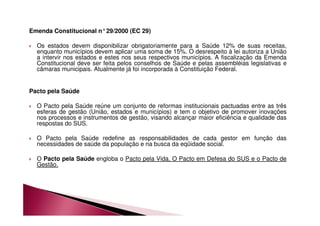 Emenda Constitucional n°29/2000 (EC 29) 
 Os estados devem disponibilizar obrigatoriamente para a Saúde 12% de suas receitas, 
enquanto municípios devem aplicar uma soma de 15%. O desrespeito à lei autoriza a União 
a intervir nos estados e estes nos seus respectivos municípios. A fiscalização da Emenda 
Constitucional deve ser feita pelos conselhos de Saúde e pelas assembléias legislativas e 
câmaras municipais. Atualmente já foi incorporada à Constituição Federal. 
Pacto pela Saúde 
 O Pacto pela Saúde reúne um conjunto de reformas institucionais pactuadas entre as três 
esferas de gestão (União, estados e municípios) e tem o objetivo de promover inovações 
nos processos e instrumentos de gestão, visando alcançar maior eficiência e qualidade das 
respostas do SUS. 
 O Pacto pela Saúde redefine as responsabilidades de cada gestor em função das 
necessidades de saúde da população e na busca da eqüidade social. 
 O Pacto pela Saúde engloba o Pacto pela Vida, O Pacto em Defesa do SUS e o Pacto de 
Gestão. 
 