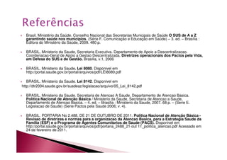 Brasil. Ministério da Saúde. Conselho Nacional das Secretarias Municipais de Saúde O SUS de A a Z 
garantindo saúde nos municípios. (Série F. Comunicação e Educação em Saúde) – 3. ed. – Brasília : 
Editora do Ministério da Saúde, 2009. 480 p. 
 BRASIL, Ministerio da Saude, Secretaria Executiva. Departamento de Apoio a Descentralizacao. 
Coordenacao-Geral de Apoio a Gestao Descentralizada. Diretrizes operacionais dos Pactos pela Vida, 
em Defesa do SUS e de Gestão. Brasilia, v.1, 2006 
 BRASIL. Ministerio da Saude. Lei 8080. Disponivel em 
http://portal.saude.gov.br/portal/arquivos/pdf/LEI8080.pdf 
 BRASIL. Ministerio da Saude. Lei 8142. Disponivel em 
http://dtr2004.saude.gov.br/susdeaz/legislacao/arquivo/05_Lei_8142.pdf 
 BRASIL. Ministerio da Saude. Secretaria de Atencao A Saude. Departamento de Atencao Basica. 
Política Nacional de Atenção Básica / Ministerio da Saude, Secretaria de Atencao a Saude, 
Departamento de Atencao Basica. – 4. ed. – Brasilia : Ministerio da Saude, 2007. 68 p. – (Serie E. 
Legislacao de Saude) (Serie Pactos pela Saude 2006; v. 4). 
 BRASIL. PORTARIA No 2.488, DE 21 DE OUTUBRO DE 2011. Política Nacional de Atenção Básica - 
Revisao de diretrizes e normas para a organizacao da Atencao Basica, para a Estrategia Saude da 
Familia (ESF) e o Programa de Agentes Comunitarios de Saude (PACS). Disponivel em 
http://portal.saude.gov.br/portal/arquivos/pdf/portaria_2488_21-out 11_politica_atencao.pdf Acessado em 
24 de fevereiro de 2011. 
 