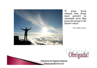 Pollyanna de Siqueira Queirós 
pollyannasq@gmail.com 
“É graça divina 
começar bem. Graça 
maior persistir na 
caminhada certa. Mas 
graça das graças é não 
desistir nunca.” 
(Dom Hélder câmara) 
