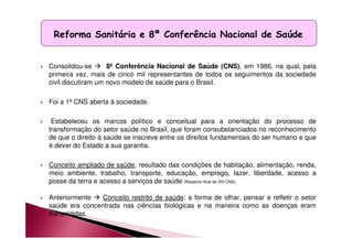 Reforma Sanitária e 8ª Conferência Nacional de Saúde 
 Consolidou-se  8ª Conferência Nacional de Saúde (CNS), em 1986, na qual, pela 
primeira vez, mais de cinco mil representantes de todos os seguimentos da sociedade 
civil discutiram um novo modelo de saúde para o Brasil. 
 Foi a 1ª CNS aberta à sociedade. 
 Estabeleceu os marcos político e conceitual para a orientação do processo de 
transformação do setor saúde no Brasil, que foram consubstanciados no reconhecimento 
de que o direito à saúde se inscreve entre os direitos fundamentais do ser humano e que 
é dever do Estado a sua garantia. 
 Conceito ampliado de saúde, resultado das condições de habitação, alimentação, renda, 
meio ambiente, trabalho, transporte, educação, emprego, lazer, liberdade, acesso a 
posse da terra e acesso a serviços de saúde (Relatório final de VIII CNS). 
 Anteriormente  Conceito restrito de saúde: a forma de olhar, pensar e refletir o setor 
saúde era concentrada nas ciências biológicas e na maneira como as doenças eram 
transmitidas. 
 