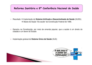 Reforma Sanitária e 8ª Conferência Nacional de Saúde 
 Resultado  Implantação do Sistema Unificado e Descentralizado de Saúde (SUDS); 
 Bases da Seção “Da saúde” da Constituição Federal de 1988. 
 Garantiu na Constituição, por meio de emenda popular, que a saúde é um direito do 
cidadão e um dever do Estado 
 Implantação gradual do Sistema Único de Saúde (SUS) 
 