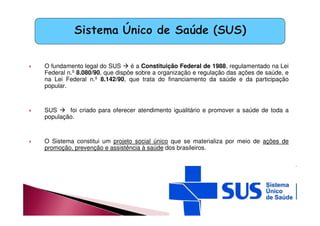 O fundamento legal do SUS  é a Constituição Federal de 1988, regulamentado na Lei 
Federal n.º 8.080/90, que dispõe sobre a organização e regulação das ações de saúde, e 
na Lei Federal n.º 8.142/90, que trata do financiamento da saúde e da participação 
popular. 
 SUS  foi criado para oferecer atendimento igualitário e promover a saúde de toda a 
população. 
 O Sistema constitui um projeto social único que se materializa por meio de ações de 
promoção, prevenção e assistência à saúde dos brasileiros. 
 