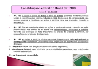 Art. 196. A saúde é direito de todos e dever do Estado, garantido mediante políticas 
sociais e econômicas que visem à redução do risco de doença e de outros agravos e ao 
acesso universal e igualitário às ações e serviços para sua promoção, proteção e 
recuperação. 
 Art. 197. São de relevância pública as ações e serviços de saúde, cabendo ao poder 
público dispor, nos termos da lei, sobre sua regulamentação, fiscalização e controle, 
devendo sua execução ser feita diretamente ou através de terceiros e, também, por 
pessoa física ou jurídica de direito privado. 
 Art. 198. As ações e serviços públicos de saúde integram uma rede regionalizada e 
hierarquizada e constituem um sistema único, organizado de acordo com as seguintes 
diretrizes: 
I - descentralização, com direção única em cada esfera de governo; 
II - atendimento integral, com prioridade para as atividades preventivas, sem prejuízo dos 
serviços assistenciais; 
III - participação da comunidade. 
 