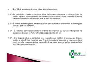 Art. 199. A assistência à saúde é livre à iniciativa privada. 
§ 1º - As instituições privadas poderão participar de forma complementar do sistema único de 
saúde, segundo diretrizes deste, mediante contrato de direito público ou convênio, tendo 
preferência as entidades filantrópicas e as sem fins lucrativos. 
§ 2º - É vedada a destinação de recursos públicos para auxílios ou subvenções às instituições 
privadas com fins lucrativos. 
§ 3º - É vedada a participação direta ou indireta de empresas ou capitais estrangeiros na 
assistência à saúde no País, salvo nos casos previstos em lei. 
§ 4º - A lei disporá sobre as condições e os requisitos que facilitem a remoção de órgãos, 
tecidos e substâncias humanas para fins de transplante, pesquisa e tratamento, bem 
como a coleta, processamento e transfusão de sangue e seus derivados, sendo vedado 
todo tipo de comercialização. 
 
