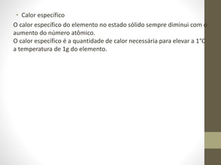 • Calor específico 
O calor específico do elemento no estado sólido sempre diminui com o 
aumento do número atômico. 
O calor específico é a quantidade de calor necessária para elevar a 1°C 
a temperatura de 1g do elemento. 
 