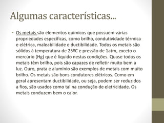 Algumas características... 
• Os metais são elementos químicos que possuem várias 
propriedades específicas, como brilho, condutividade térmica 
e elétrica, maleabilidade e ductibilidade. Todos os metais são 
sólidos à temperatura de 25ºC e pressão de 1atm, exceto o 
mercúrio (Hg) que é líquido nestas condições. Quase todos os 
metais têm brilho, pois são capazes de refletir muito bem a 
luz. Ouro, prata e alumínio são exemplos de metais com muito 
brilho. Os metais são bons condutores elétricos. Como em 
geral apresentam ductibilidade, ou seja, podem ser reduzidos 
a fios, são usados como tal na condução de eletricidade. Os 
metais conduzem bem o calor. 
 
