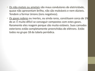 • Os não-metais ou ametais são maus condutores de eletricidade, 
quase não apresentam brilho, não são maleáveis e nem dúcteis. 
Tendem a formar ânions (íons negativos). 
• Os gases nobres ou inertes, ou ainda raros, constituem cerca de 1% 
do ar. É muito difícil se conseguir compostos com estes gases. 
Raramente eles reagem porque são muito estáveis. Suas camadas 
exteriores estão completamente preenchidas de elétrons. Estão 
todos no grupo 18 da tabela periódica. 
 
