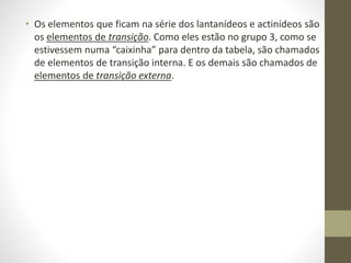 • Os elementos que ficam na série dos lantanídeos e actinídeos são 
os elementos de transição. Como eles estão no grupo 3, como se 
estivessem numa “caixinha” para dentro da tabela, são chamados 
de elementos de transição interna. E os demais são chamados de 
elementos de transição externa. 
 