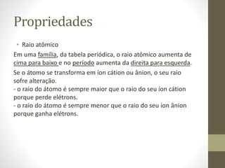 Propriedades 
• Raio atômico 
Em uma família, da tabela periódica, o raio atômico aumenta de 
cima para baixo e no período aumenta da direita para esquerda. 
Se o átomo se transforma em íon cátion ou ânion, o seu raio 
sofre alteração. 
- o raio do átomo é sempre maior que o raio do seu íon cátion 
porque perde elétrons. 
- o raio do átomo é sempre menor que o raio do seu íon ânion 
porque ganha elétrons. 
 