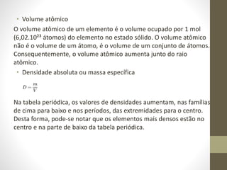 • Volume atômico 
O volume atômico de um elemento é o volume ocupado por 1 mol 
(6,02.10²³ átomos) do elemento no estado sólido. O volume atômico 
não é o volume de um átomo, é o volume de um conjunto de átomos. 
Consequentemente, o volume atômico aumenta junto do raio 
atômico. 
• Densidade absoluta ou massa específica 
Na tabela periódica, os valores de densidades aumentam, nas famílias 
de cima para baixo e nos períodos, das extremidades para o centro. 
Desta forma, pode-se notar que os elementos mais densos estão no 
centro e na parte de baixo da tabela periódica. 
 
