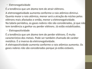 • Eletronegatividade 
É a tendência que um átomo tem de atrair elétrons. 
A eletronegatividade aumenta conforme o raio atômico diminui. 
Quanto maior o raio atômico, menor será a atração do núcleo pelos 
elétrons mais afastados e então, menor a eletronegatividade. 
Na tabela periódica, os gases nobres não são considerados, já que não 
tem tendência a ganhar ou perder elétrons. Já estão estabilizados. 
• Eletropositividade 
É a tendência que um átomo tem de perder elétrons. É muito 
característico dos metais. Pode ser também chamado de caráter 
metálico. É o inverso da eletronegatividade. 
A eletropositividade aumenta conforme o raio atômico aumenta. Os 
gases nobres não são considerados porque já estão estáveis. 
 